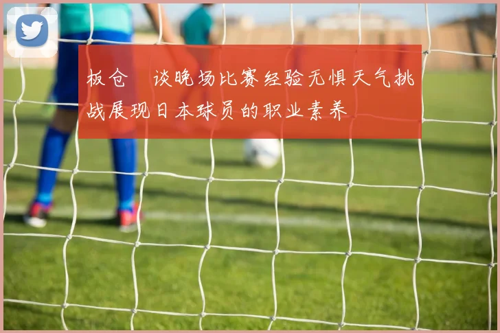 板仓滉谈晚场比赛经验无惧天气挑战展现日本球员的职业素养