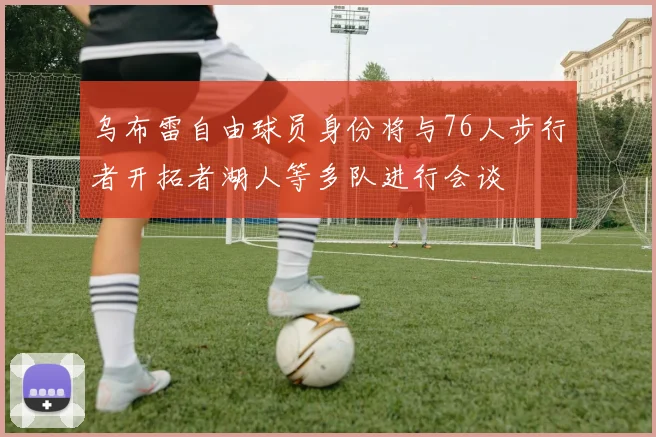 乌布雷自由球员身份将与76人步行者开拓者湖人等多队进行会谈