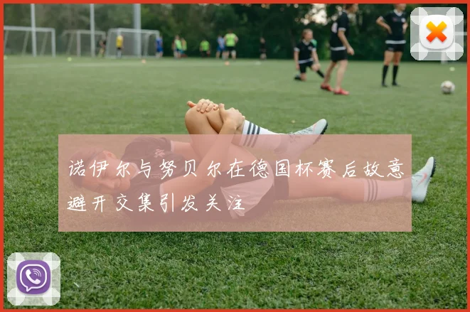 诺伊尔与努贝尔在德国杯赛后故意避开交集引发关注