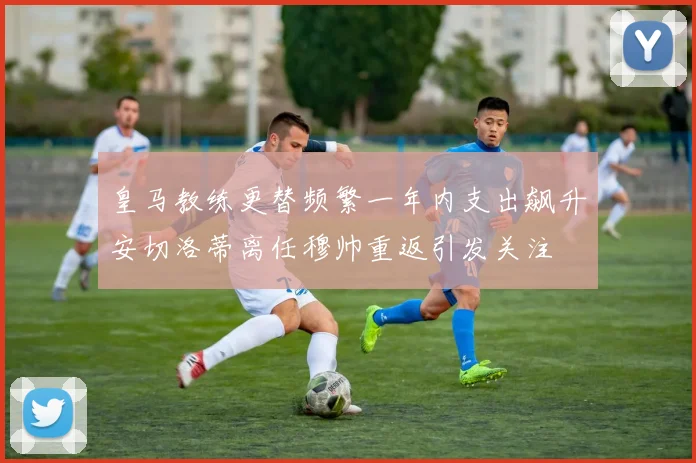 皇马教练更替频繁一年内支出飙升安切洛蒂离任穆帅重返引发关注