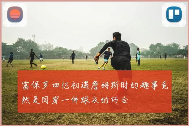 富保罗回忆初遇詹姆斯时的趣事竟然是同穿一件球衣的巧合
