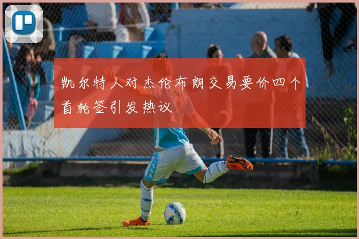 凯尔特人对杰伦布朗交易要价四个首轮签引发热议