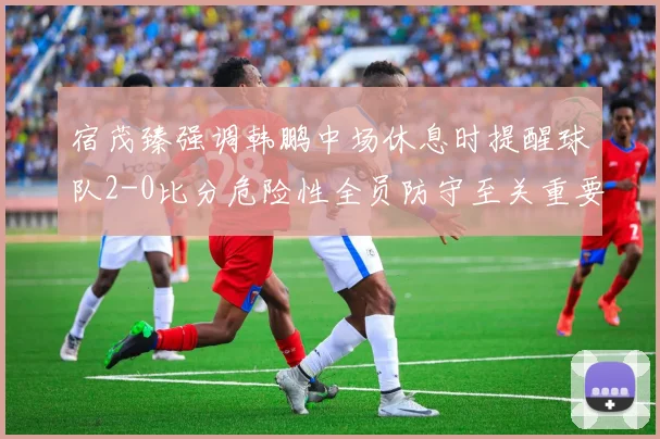 宿茂臻强调韩鹏中场休息时提醒球队2-0比分危险性全员防守至关重要