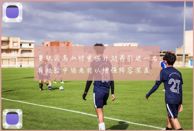 曼联因乌加特重伤计划再引进一名有经验中场老将以增强阵容深度