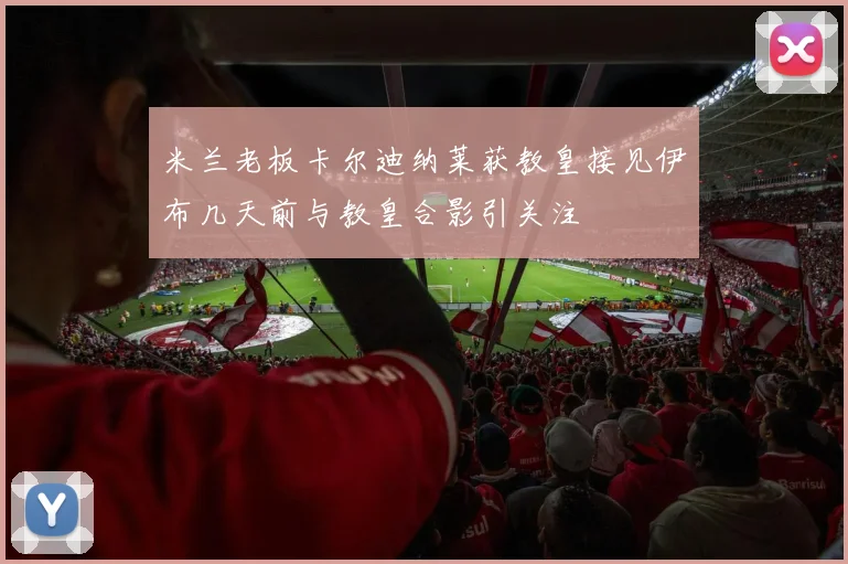 米兰老板卡尔迪纳莱获教皇接见伊布几天前与教皇合影引关注