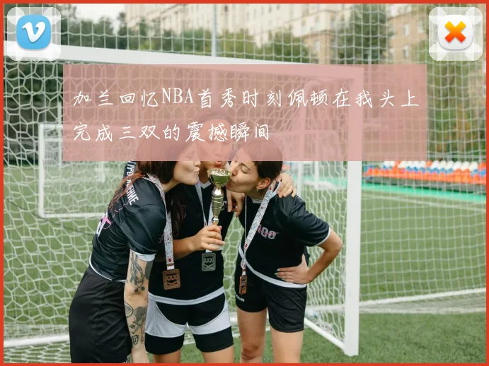 加兰回忆NBA首秀时刻佩顿在我头上完成三双的震撼瞬间