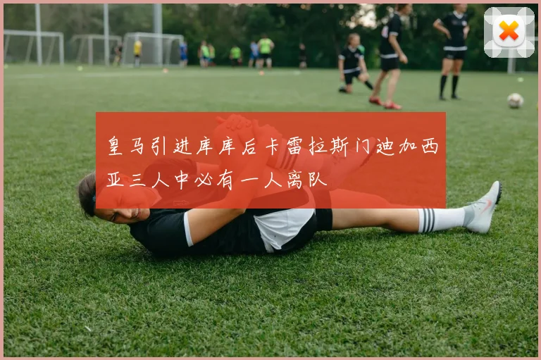 皇马引进库库后卡雷拉斯门迪加西亚三人中必有一人离队
