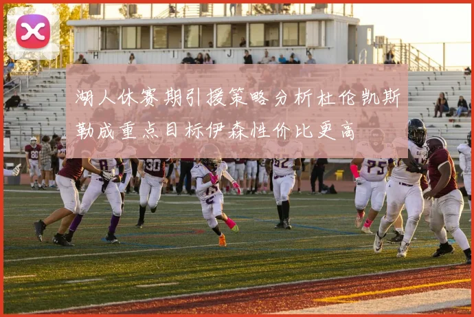 湖人休赛期引援策略分析杜伦凯斯勒成重点目标伊森性价比更高